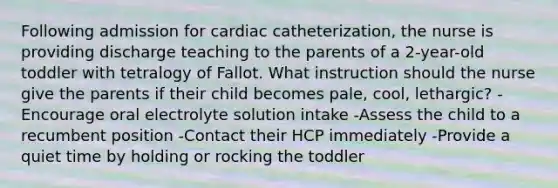 Following admission for cardiac catheterization, the nurse is providing discharge teaching to the parents of a 2-year-old toddler with tetralogy of Fallot. What instruction should the nurse give the parents if their child becomes pale, cool, lethargic? -Encourage oral electrolyte solution intake -Assess the child to a recumbent position -Contact their HCP immediately -Provide a quiet time by holding or rocking the toddler