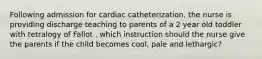 Following admission for cardiac catheterization, the nurse is providing discharge teaching to parents of a 2 year old toddler with tetralogy of Fallot . which instruction should the nurse give the parents if the child becomes cool, pale and lethargic?