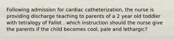 Following admission for cardiac catheterization, the nurse is providing discharge teaching to parents of a 2 year old toddler with tetralogy of Fallot . which instruction should the nurse give the parents if the child becomes cool, pale and lethargic?