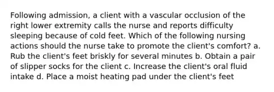 Following admission, a client with a vascular occlusion of the right lower extremity calls the nurse and reports difficulty sleeping because of cold feet. Which of the following nursing actions should the nurse take to promote the client's comfort? a. Rub the client's feet briskly for several minutes b. Obtain a pair of slipper socks for the client c. Increase the client's oral fluid intake d. Place a moist heating pad under the client's feet