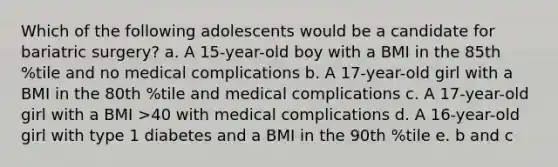 Which of the following adolescents would be a candidate for bariatric surgery? a. A 15-year-old boy with a BMI in the 85th %tile and no medical complications b. A 17-year-old girl with a BMI in the 80th %tile and medical complications c. A 17-year-old girl with a BMI >40 with medical complications d. A 16-year-old girl with type 1 diabetes and a BMI in the 90th %tile e. b and c