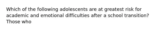 Which of the following adolescents are at greatest risk for academic and emotional difficulties after a school transition? Those who