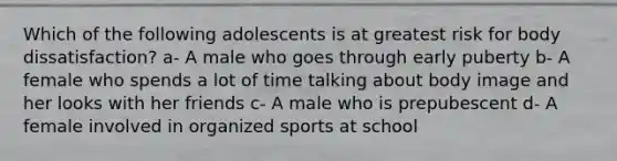 Which of the following adolescents is at greatest risk for body dissatisfaction? a- A male who goes through early puberty b- A female who spends a lot of time talking about body image and her looks with her friends c- A male who is prepubescent d- A female involved in organized sports at school