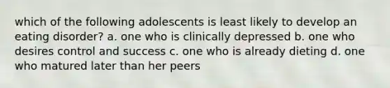 which of the following adolescents is least likely to develop an eating disorder? a. one who is clinically depressed b. one who desires control and success c. one who is already dieting d. one who matured later than her peers