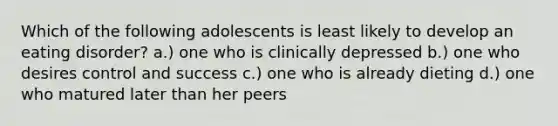 Which of the following adolescents is least likely to develop an eating disorder? a.) one who is clinically depressed b.) one who desires control and success c.) one who is already dieting d.) one who matured later than her peers