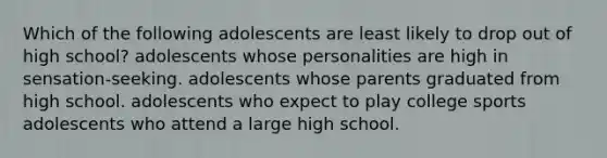 Which of the following adolescents are least likely to drop out of high school? adolescents whose personalities are high in sensation-seeking. adolescents whose parents graduated from high school. adolescents who expect to play college sports adolescents who attend a large high school.