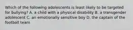 Which of the following adolescents is least likely to be targeted for bullying? A. a child with a physical disability B. a transgender adolescent C. an emotionally sensitive boy D. the captain of the football team