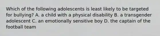 Which of the following adolescents is least likely to be targeted for bullying? A. a child with a physical disability B. a transgender adolescent C. an emotionally sensitive boy D. the captain of the football team