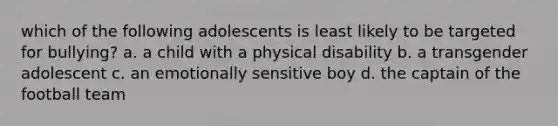 which of the following adolescents is least likely to be targeted for bullying? a. a child with a physical disability b. a transgender adolescent c. an emotionally sensitive boy d. the captain of the football team