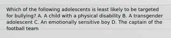 Which of the following adolescents is least likely to be targeted for bullying? A. A child with a physical disability B. A transgender adolescent C. An emotionally sensitive boy D. The captain of the football team