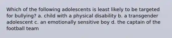 Which of the following adolescents is least likely to be targeted for bullying? a. child with a physical disability b. a transgender adolescent c. an emotionally sensitive boy d. the captain of the football team