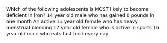 Which of the following adolescents is MOST likely to become deficient in iron? 14 year old male who has gained 8 pounds in one month An active 13 year old female who has heavy menstrual bleeding 17 year old female who is active in sports 16 year old male who eats fast food every day