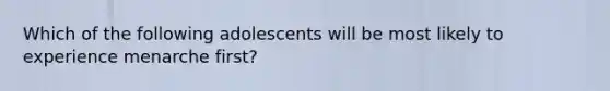 Which of the following adolescents will be most likely to experience menarche first?