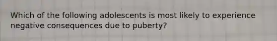 Which of the following adolescents is most likely to experience negative consequences due to puberty?