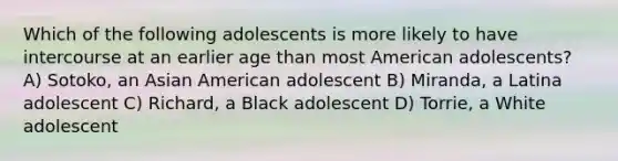 Which of the following adolescents is more likely to have intercourse at an earlier age than most American adolescents? A) Sotoko, an Asian American adolescent B) Miranda, a Latina adolescent C) Richard, a Black adolescent D) Torrie, a White adolescent