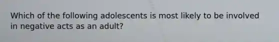 Which of the following adolescents is most likely to be involved in negative acts as an adult?