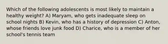 Which of the following adolescents is most likely to maintain a healthy weight? A) Maryam, who gets inadequate sleep on school nights B) Kevin, who has a history of depression C) Anton, whose friends love junk food D) Charice, who is a member of her school's tennis team