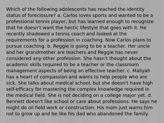 Which of the following adolescents has reached the identity status of foreclosure? a. Carlos loves sports and wanted to be a professional tennis player, but has learned enough to recognize that he doesn't want the hectic lifestyle that goes with it. He recently shadowed a tennis coach and looked at the requirements for a profession in coaching. Now Carlos plans to pursue coaching. b. Reggie is going to be a teacher. Her uncle and her grandmother are teachers and Reggie has never considered any other profession. She hasn't thought about the academic skills required to be a teacher or the classroom management aspects of being an effective teacher. c. Maliyah has a heart of compassion and wants to help people who are sick. She talks about medical school, but she doesn't have high self-efficacy for mastering the complex knowledge required in the medical field. She is not deciding on a college major yet. d. Bennett doesn't like school or care about professions. He says he might do oil field work or construction. His mom just warns him not to grow up and be like his dad who abandoned the family.