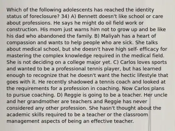 Which of the following adolescents has reached the identity status of foreclosure? 34) A) Bennett doesn't like school or care about professions. He says he might do oil field work or construction. His mom just warns him not to grow up and be like his dad who abandoned the family. B) Maliyah has a heart of compassion and wants to help people who are sick. She talks about medical school, but she doesn't have high self- efficacy for mastering the complex knowledge required in the medical field. She is not deciding on a college major yet. C) Carlos loves sports and wanted to be a professional tennis player, but has learned enough to recognize that he doesn't want the hectic lifestyle that goes with it. He recently shadowed a tennis coach and looked at the requirements for a profession in coaching. Now Carlos plans to pursue coaching. D) Reggie is going to be a teacher. Her uncle and her grandmother are teachers and Reggie has never considered any other profession. She hasn't thought about the academic skills required to be a teacher or the classroom management aspects of being an effective teacher.