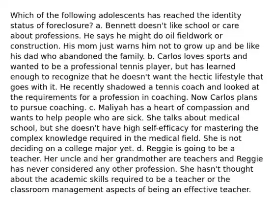 Which of the following adolescents has reached the identity status of foreclosure? a. Bennett doesn't like school or care about professions. He says he might do oil fieldwork or construction. His mom just warns him not to grow up and be like his dad who abandoned the family. b. Carlos loves sports and wanted to be a professional tennis player, but has learned enough to recognize that he doesn't want the hectic lifestyle that goes with it. He recently shadowed a tennis coach and looked at the requirements for a profession in coaching. Now Carlos plans to pursue coaching. c. Maliyah has a heart of compassion and wants to help people who are sick. She talks about medical school, but she doesn't have high self-efficacy for mastering the complex knowledge required in the medical field. She is not deciding on a college major yet. d. Reggie is going to be a teacher. Her uncle and her grandmother are teachers and Reggie has never considered any other profession. She hasn't thought about the academic skills required to be a teacher or the classroom management aspects of being an effective teacher.