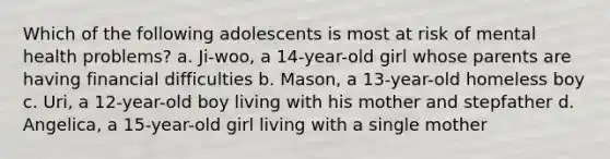 Which of the following adolescents is most at risk of mental health problems? a. Ji-woo, a 14-year-old girl whose parents are having financial difficulties b. Mason, a 13-year-old homeless boy c. Uri, a 12-year-old boy living with his mother and stepfather d. Angelica, a 15-year-old girl living with a single mother