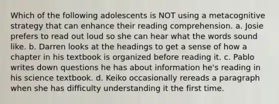 Which of the following adolescents is NOT using a metacognitive strategy that can enhance their reading comprehension. a. Josie prefers to read out loud so she can hear what the words sound like. b. Darren looks at the headings to get a sense of how a chapter in his textbook is organized before reading it. c. Pablo writes down questions he has about information he's reading in his science textbook. d. Keiko occasionally rereads a paragraph when she has difficulty understanding it the first time.