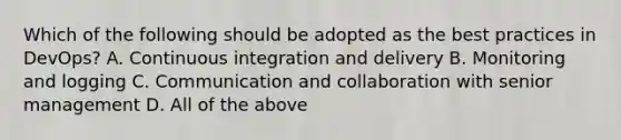 Which of the following should be adopted as the best practices in DevOps? A. Continuous integration and delivery B. Monitoring and logging C. Communication and collaboration with senior management D. All of the above