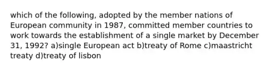 which of the following, adopted by the member nations of European community in 1987, committed member countries to work towards the establishment of a single market by December 31, 1992? a)single European act b)treaty of Rome c)maastricht treaty d)treaty of lisbon