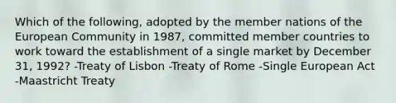 Which of the following, adopted by the member nations of the European Community in 1987, committed member countries to work toward the establishment of a single market by December 31, 1992? -Treaty of Lisbon -Treaty of Rome -Single European Act -Maastricht Treaty