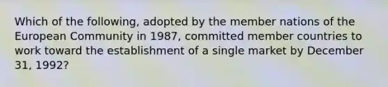 Which of the following, adopted by the member nations of the European Community in 1987, committed member countries to work toward the establishment of a single market by December 31, 1992?