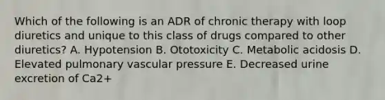 Which of the following is an ADR of chronic therapy with loop diuretics and unique to this class of drugs compared to other diuretics? A. Hypotension B. Ototoxicity C. Metabolic acidosis D. Elevated pulmonary vascular pressure E. Decreased urine excretion of Ca2+