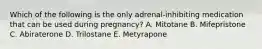 Which of the following is the only adrenal-inhibiting medication that can be used during pregnancy? A. Mitotane B. Mifepristone C. Abiraterone D. Trilostane E. Metyrapone