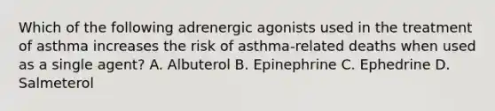 Which of the following adrenergic agonists used in the treatment of asthma increases the risk of asthma-related deaths when used as a single agent? A. Albuterol B. Epinephrine C. Ephedrine D. Salmeterol