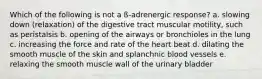 Which of the following is not a ß-adrenergic response? a. slowing down (relaxation) of the digestive tract muscular motility, such as peristalsis b. opening of the airways or bronchioles in the lung c. increasing the force and rate of the heart beat d. dilating the smooth muscle of the skin and splanchnic blood vessels e. relaxing the smooth muscle wall of the urinary bladder