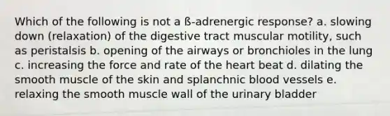 Which of the following is not a ß-adrenergic response? a. slowing down (relaxation) of the digestive tract muscular motility, such as peristalsis b. opening of the airways or bronchioles in the lung c. increasing the force and rate of the heart beat d. dilating the smooth muscle of the skin and splanchnic blood vessels e. relaxing the smooth muscle wall of the urinary bladder