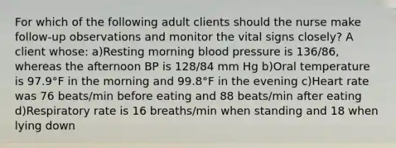 For which of the following adult clients should the nurse make follow-up observations and monitor the vital signs closely? A client whose: a)Resting morning blood pressure is 136/86, whereas the afternoon BP is 128/84 mm Hg b)Oral temperature is 97.9°F in the morning and 99.8°F in the evening c)Heart rate was 76 beats/min before eating and 88 beats/min after eating d)Respiratory rate is 16 breaths/min when standing and 18 when lying down