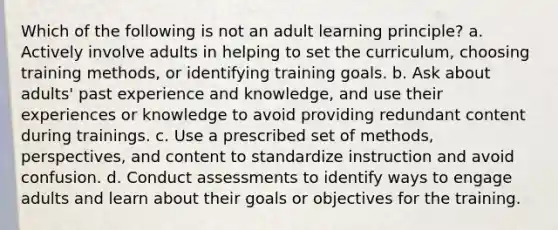 Which of the following is not an adult learning principle? a. Actively involve adults in helping to set the curriculum, choosing training methods, or identifying training goals. b. Ask about adults' past experience and knowledge, and use their experiences or knowledge to avoid providing redundant content during trainings. c. Use a prescribed set of methods, perspectives, and content to standardize instruction and avoid confusion. d. Conduct assessments to identify ways to engage adults and learn about their goals or objectives for the training.