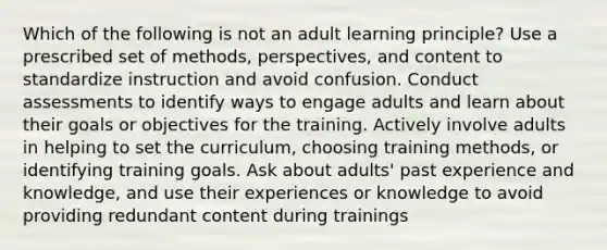 Which of the following is not an adult learning principle? Use a prescribed set of methods, perspectives, and content to standardize instruction and avoid confusion. Conduct assessments to identify ways to engage adults and learn about their goals or objectives for the training. Actively involve adults in helping to set the curriculum, choosing training methods, or identifying training goals. Ask about adults' past experience and knowledge, and use their experiences or knowledge to avoid providing redundant content during trainings