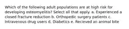 Which of the following adult populations are at high risk for developing osteomyelitis? Select all that apply. a. Experienced a closed fracture reduction b. Orthopedic surgery patients c. Intravenous drug users d. Diabetics e. Recieved an animal bite