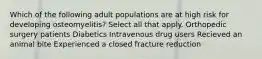 Which of the following adult populations are at high risk for developing osteomyelitis? Select all that apply. Orthopedic surgery patients Diabetics Intravenous drug users Recieved an animal bite Experienced a closed fracture reduction