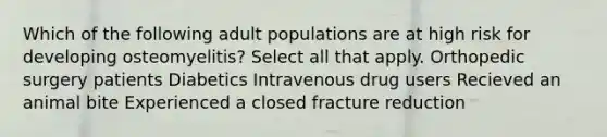 Which of the following adult populations are at high risk for developing osteomyelitis? Select all that apply. Orthopedic surgery patients Diabetics Intravenous drug users Recieved an animal bite Experienced a closed fracture reduction