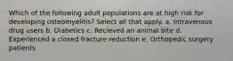 Which of the following adult populations are at high risk for developing osteomyelitis? Select all that apply. a. Intravenous drug users b. Diabetics c. Recieved an animal bite d. Experienced a closed fracture reduction e. Orthopedic surgery patients