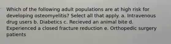 Which of the following adult populations are at high risk for developing osteomyelitis? Select all that apply. a. Intravenous drug users b. Diabetics c. Recieved an animal bite d. Experienced a closed fracture reduction e. Orthopedic surgery patients