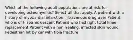 Which of the following adult populations are at risk for developing osteomyelitis? Select all that apply. A patient with a history of myocardial infarction Intravenous drug user Patient who is of Hispanic descent Patient who had right total knee replacement Patient with a non healing, infected skin wound Pedestrian hit by car with tibia fracture