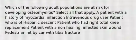 Which of the following adult populations are at risk for developing osteomyelitis? Select all that apply. A patient with a history of myocardial infarction Intravenous drug user Patient who is of Hispanic descent Patient who had right total knee replacement Patient with a non healing, infected skin wound Pedestrian hit by car with tibia fracture