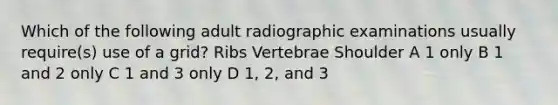 Which of the following adult radiographic examinations usually require(s) use of a grid? Ribs Vertebrae Shoulder A 1 only B 1 and 2 only C 1 and 3 only D 1, 2, and 3