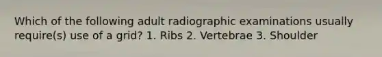 Which of the following adult radiographic examinations usually require(s) use of a grid? 1. Ribs 2. Vertebrae 3. Shoulder