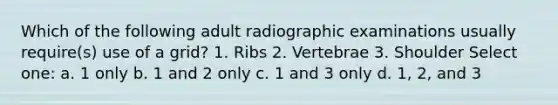 Which of the following adult radiographic examinations usually require(s) use of a grid? 1. Ribs 2. Vertebrae 3. Shoulder Select one: a. 1 only b. 1 and 2 only c. 1 and 3 only d. 1, 2, and 3