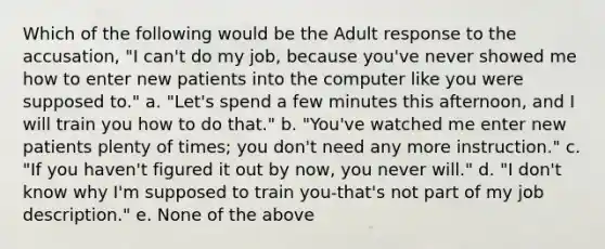 Which of the following would be the Adult response to the accusation, "I can't do my job, because you've never showed me how to enter new patients into the computer like you were supposed to." a. "Let's spend a few minutes this afternoon, and I will train you how to do that." b. "You've watched me enter new patients plenty of times; you don't need any more instruction." c. "If you haven't figured it out by now, you never will." d. "I don't know why I'm supposed to train you-that's not part of my job description." e. None of the above