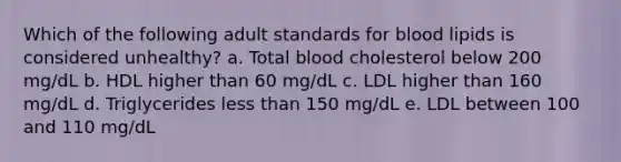 Which of the following adult standards for blood lipids is considered unhealthy? a. Total blood cholesterol below 200 mg/dL b. HDL higher than 60 mg/dL c. LDL higher than 160 mg/dL d. Triglycerides <a href='https://www.questionai.com/knowledge/k7BtlYpAMX-less-than' class='anchor-knowledge'>less than</a> 150 mg/dL e. LDL between 100 and 110 mg/dL